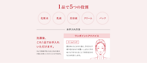 1品で5つの役割　化粧水　乳液　美容液　クリーム　パック　洗顔後、これ1品でお手入れいただけます。※より乾燥がきになるときは化粧水の後にお使いいただくこともできます。　ワンポイントアドバイス　「バームパック」顔全体になじませた後に、手のひらで頬や目の周りを覆い、しばらく手のぬくもりを与えることで美容成分のなじみを良くします。