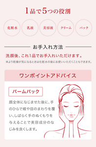 1品で5つの役割　化粧水　乳液　美容液　クリーム　パック　洗顔後、これ1品でお手入れいただけます。※より乾燥がきになるときは化粧水の後にお使いいただくこともできます。　ワンポイントアドバイス　「バームパック」顔全体になじませた後に、手のひらで頬や目の周りを覆い、しばらく手のぬくもりを与えることで美容成分のなじみを良くします。