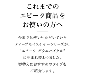 これまでのエビータ製品をお使いの方へ　今までお使いいただいていたディープモイスチャーシリーズが、”エビータ　ボタニバイタル”に生まれ変わりました。切り替えにおすすめのタイプをご紹介します。