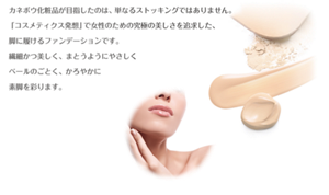 カネボウ化粧品が目指したのは、 単なるストッキングではありません。 「コスメティクス発想」で女性のための究極の美しさを追求した、 脚に履けるファンデーションです。繊細かつ美しく、まとうようにやさしくベールのごとく、かろやかに素脚を彩ります。