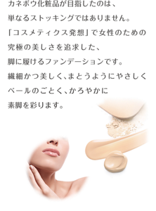 カネボウ化粧品が目指したのは、 単なるストッキングではありません。 「コスメティクス発想」で女性のための究極の美しさを追求した、 脚に履けるファンデーションです。繊細かつ美しく、まとうようにやさしくベールのごとく、かろやかに素脚を彩ります。