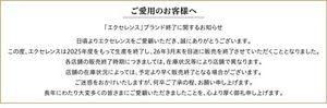 ご愛用のお客様へ 「エクセレンス」ブランド終了に関するお知らせ 日頃よりエクセレンスをご愛顧いただき、誠にありがとうございます。この度、エクセレンスは2025年度をもって生産を終了し、26年3月を目途に販売を終了させていただくこととなりました。各店舗の販売終了時期につきましては、在庫状況等により店舗で異なります。店舗の在庫状況によっては、予定より早く販売終了となる場合がございます。ご迷惑をおかけいたしますが、何卒ご了承の程、お願い申し上げます。長年にわたり大変多くの皆さまにご愛顧いただきましたことを、心より厚く御礼申し上げます。
