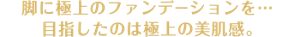 脚に極上のファンデーションを･･･　目指したのは極上の美肌感。