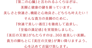 「第二の心臓」と言われるふくらはぎは、美脚と健康の鍵を握っています。 美しさと快適さ、機能と心地良さ、どちらも叶えたい！ そんな貴方の美脚のために、 「快適で美しい着圧」を徹底して追求し、「至福の満足感」を実現致しました。 「美圧の天使」がもたらすのは、360度美しい美脚。 貴方の脚もとに「美圧の天使」が舞い降りますよう、 心を込めてお届け致します。