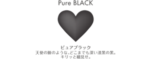 Pure BLACK ピュアブラック 天使の瞳のような、どこまでも深い漆黒の黒。 キリッと細見せ。