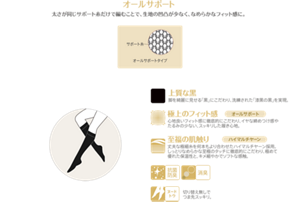 オールサポート 太さが同じサポート糸だけで編むことで、生地の凹凸が少なく、なめらかなフィット感に。 上質な黒 脚を綺麗に見せる「黒」にこだわり、洗練された「漆黒の黒」を実現。 極上のフィット感 心地良いフィット感に徹底的にこだわり、イヤな締めつけ感やたるみの少ない、スッキリした履き心地。 至福の肌触り 丈夫な極細糸を何本もより合わせたハイマルチヤーン採用。 しっとりなめらかな至極のタッチに徹底的にこだわり、極めて優れた保温性と、キメ細やかでソフトな感触。