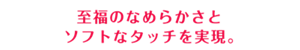 至福のなめらかさとソフトなタッチを実現。