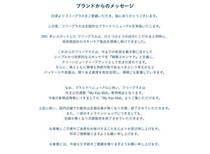ブランドからのメッセージ  日頃よりフリープラスをご愛顧いただき、誠にありがとうございます。  この度、フリープラスは全面的なブランドリニューアルを実施いたします。  2001 年にスタートした フリープラスは、ひとつひとつの成分にこだわると同時に、 低刺激設計のスキンケア製品を開発し続けてきました。  これからのフリープラスは、今までの知見を最大限に活かして シンプルかつ効率的なスキンケアを『精簡スキンケア』と定義し、 クリーンビューティーブランドとして生まれ変わります。 さらに、美とともに環境も持続可能であるべきという考えのもと パッケージや容器は、限りある資源を有効活用し、環境にも配慮していきます。   なお、ブランドリニューアルに伴い、フリープラスは 花王公式通販「My Kao Mall」専用商品となります。 今後の新商品情報につきましても「My Kao Mall」よりご覧いただけます。  上記に伴い、国内店舗での販売は店頭在庫が無くなり次第、終了させていただきます。 また、一部のオンラインショップにつきましても、 在庫が無くなり次第販売を終了させていただきます。  お客様にご不便やご迷惑をお掛けすることを心よりお詫び申し上げます。 何卒ご理解賜りますようお願い申し上げます。  お客様には、今後も引き続きご愛顧を賜りますようお願い申し上げます。