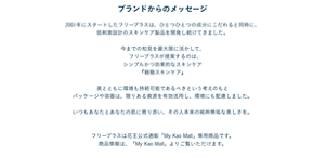 2001年にスタートしたフリープラスは、ひとつひとつの成分にこだわると同時に、 低刺激設計のスキンケア製品を開発し続けてきました。  今までの知見を最大限に活かして、 　フリープラスが提案するのは、 シンプルかつ効果的なスキンケア 『精簡スキンケア』  美とともに環境も持続可能であるべきという考えのもと パッケージや容器は、限りある資源を有効活用し、環境にも配慮しました。  いつもあなたとあなたの肌に寄り添い、その人本来の純粋無垢な美しさを。  フリープラスは花王公式通販「My Kao Mall」専用商品です。 商品情報は、「My Kao Mall」よりご覧いただけます。