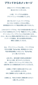 ブランドからのメッセージ  日頃よりフリープラスをご愛顧いただき、誠にありがとうございます。  この度、フリープラスは全面的なブランドリニューアルを実施いたします。  2001 年にスタートした フリープラスは、ひとつひとつの成分にこだわると同時に、 低刺激設計のスキンケア製品を開発し続けてきました。  これからのフリープラスは、今までの知見を最大限に活かして シンプルかつ効率的なスキンケアを『精簡スキンケア』と定義し、 クリーンビューティーブランドとして生まれ変わります。 さらに、美とともに環境も持続可能であるべきという考えのもと パッケージや容器は、限りある資源を有効活用し、環境にも配慮していきます。   なお、ブランドリニューアルに伴い、フリープラスは 花王公式通販「My Kao Mall」専用商品となります。 今後の新商品情報につきましても「My Kao Mall」よりご覧いただけます。  上記に伴い、国内店舗での販売は店頭在庫が無くなり次第、終了させていただきます。 また、一部のオンラインショップにつきましても、 在庫が無くなり次第販売を終了させていただきます。  お客様にご不便やご迷惑をお掛けすることを心よりお詫び申し上げます。 何卒ご理解賜りますようお願い申し上げます。  お客様には、今後も引き続きご愛顧を賜りますようお願い申し上げます。
