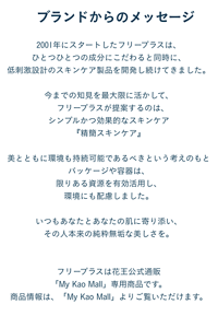 2001年にスタートしたフリープラスは、ひとつひとつの成分にこだわると同時に、 低刺激設計のスキンケア製品を開発し続けてきました。  今までの知見を最大限に活かして、 　フリープラスが提案するのは、 シンプルかつ効果的なスキンケア 『精簡スキンケア』  美とともに環境も持続可能であるべきという考えのもと パッケージや容器は、限りある資源を有効活用し、環境にも配慮しました。  いつもあなたとあなたの肌に寄り添い、その人本来の純粋無垢な美しさを。  フリープラスは花王公式通販「My Kao Mall」専用商品です。 商品情報は、「My Kao Mall」よりご覧いただけます。