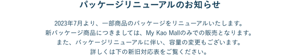 パッケージリニューアルのお知らせ  2023年7月より、一部商品のパッケージをリニューアルいたします。 新パッケージ商品につきましては、My Kao Mallのみでの販売となります。 また、パッケージリニューアルに伴い、容量の変更もございます。 詳しくは下の新旧対応表をご覧ください。
