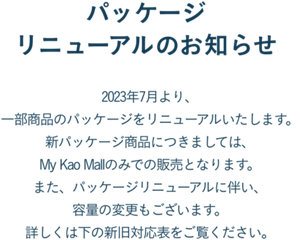 パッケージリニューアルのお知らせ  2023年7月より、一部商品のパッケージをリニューアルいたします。 新パッケージ商品につきましては、My Kao Mallのみでの販売となります。 また、パッケージリニューアルに伴い、容量の変更もございます。 詳しくは下の新旧対応表をご覧ください。
