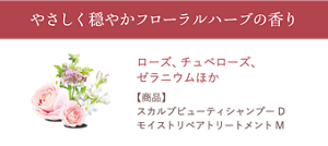 やさしく穏やかフローラルハーブの香り　ローズ、チュベローズ、 ゼラニウムほか　【配合商品】 スカルプビューティシャンプー D、 モイストリペアトリートメントM
