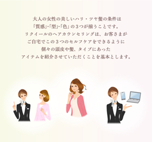 大人の女性の美しいハリツヤ髪の条件は 「質」・「型」・「色」の3つが揃うことです。 リクイールのヘアカウンセリングは、 お客さまがご自宅でこの3つのセルフケアを できるように個々の頭皮や髪、悩みにあった アイテムを紹介させていただくことを基本とします。