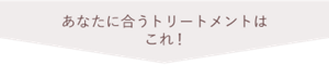 あなたに合うトリートメントはこれ！