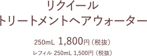 リクイール トリートメントヘアウォーター 250mL  1,800円（税抜） レフィル 250mL 1,500円 （税抜）
