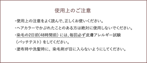使用上のご注意 ・使用上の注意をよく読んで、正しくお使いください。 ・ヘアカラーでかぶれたことのある方は絶対に使用しないでください。 ・染毛の2日前（48時間前）には、毎回必ず皮膚アレルギー試験  （パッチテスト）をしてください。 ・塗布時や洗髪時に、染毛剤が目に入らないようにしてください。 