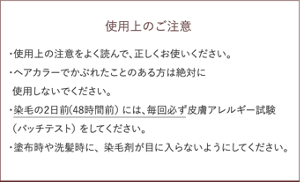 使用上のご注意 ・使用上の注意をよく読んで、正しくお使いください。 ・ヘアカラーでかぶれたことのある方は絶対に使用しないでください。 ・染毛の2日前（48時間前）には、毎回必ず皮膚アレルギー試験  （パッチテスト）をしてください。 ・塗布時や洗髪時に、染毛剤が目に入らないようにしてください。 
