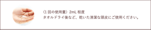 〈1回の使用量〉2mL程度 タオルドライ後など、乾いた清潔な頭皮にご使用ください。