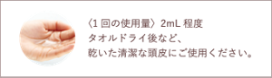 〈1回の使用量〉2mL程度 タオルドライ後など、乾いた清潔な頭皮にご使用ください。