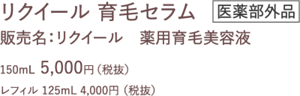リクイール 育毛セラム　医学部外品 販売名：リクイール　薬用育毛美容液 150mL  5,000円（税抜） レフィル 125mL 4,000円 （税抜）