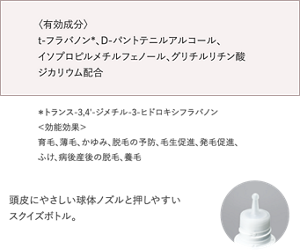 〈有効成分〉 t-フラバノン*、D-パントテニルアルコール、 イソプロピルメチルフェノール、グリチルリチン酸 ジカリウム配合  ＊ トランス-3,4'-ジメチル-3-ヒドロキシフラバノン ＜効能効果＞ 育毛、薄毛、かゆみ、脱毛の予防、毛生促進、発毛促進、 ふけ、病後産後の脱毛、養毛  頭皮にやさしい球体ノズルと押しやすいスク イズボトルで、ストレスフリーなケアが できます。