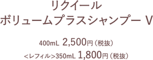 リクイール　ボリュームプラスシャンプーV　400ml 2500円(税抜)　<レフィル>350ml 1800円(税抜)