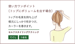 使い方ワンポイント 〔トップにボリュームを出す場合〕トップの毛束を持ち上げ根元にしっかり吹きつけ、カーラーを巻きます。セルフスタイリングテクニック  てぐし つまむ
