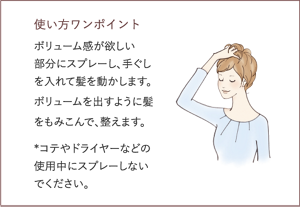 使い方ワンポイント ボリューム感が欲しい 部分にスプレーし、手ぐしを入れて髪を動かします。ボリュームを出すように髪をもみこんで、整えます。  *コテやドライヤーなどの使用中にスプレーしないでください。