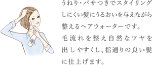 うねり・パサつきでスタイリングしにくい髪に うるおいを与えながら整えるヘアウォーターです。 毛流れを整え自然なツヤを出しやすくし、 指通りの良い髪に仕上げます。
