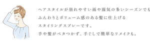 ヘアスタイルが崩れやすい雨や湿気の多いシーズンでも ふんわりとボリューム感のある髪に仕上げる スタイリングスプレーです。 手や髪がベタつかず、手ぐしで簡単なリメイクも。