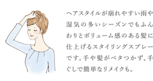 ヘアスタイルが崩れやすい雨や湿気の多いシーズンでも ふんわりとボリューム感のある髪に仕上げる スタイリングスプレーです。 手や髪がベタつかず、手ぐしで簡単なリメイクも。