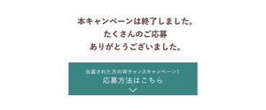 本キャンペーンは終了しました。 たくさんのご応募 ありがとうございました。当選された方のWチャンスキャンペーン！ 応募方法はこちら