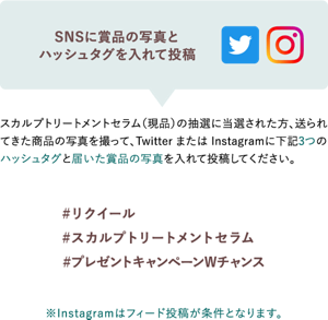 SNSに賞品の写真と 指定ハッシュタグを入れて投稿 スカルプトリートメントセラム（現品）の抽選に当選された方、送られてきた 商品の写真を撮って、Twitter または Instagramに下記3つの ハッシュタグと届いた賞品の写真を入れて投稿してください。