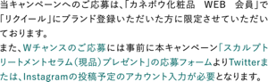 当キャンペーンへのご応募は、「カネボウ化粧品 WEB 会員」で「リクイール」にブランド登録いただいた方に限定させていただいております。 また、Wチャンスのご応募には事前に本キャンペーン「スカルプトリートメントセラム（現品）プレゼント」の応募フォームよりTwitterまたは、Instagramの投稿予定のアカウント入力が必要となります。