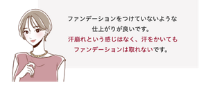 先行体験者コメント：汗崩れという感じはなく、汗をかいてもファンデーションは取れないです。​