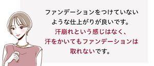 先行体験者コメント：汗崩れという感じはなく、汗をかいてもファンデーションは取れないです。​