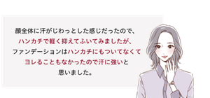 先行体験者コメント：ハンカチで軽く抑えてふいてみましたが、ファンデーションはハンカチにもついてなくてヨレることもなかったので汗に強いと思いました。​