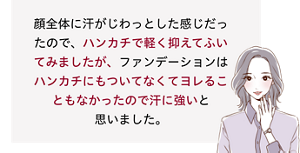 先行体験者コメント：ハンカチで軽く抑えてふいてみましたが、ファンデーションはハンカチにもついてなくてヨレることもなかったので汗に強いと思いました。​