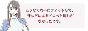 先行体験者コメント：ムラなく均一にフィットして、汗などによるドロっと崩れがなかったです。​