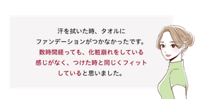 先行体験者コメント：数時間経っても、化粧崩れをしている感じがなく、つけた時と同じくフィットしていると思いました。​