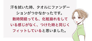 先行体験者コメント：数時間経っても、化粧崩れをしている感じがなく、つけた時と同じくフィットしていると思いました。​