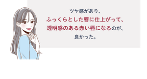 先行体験者コメント：ツヤ感があり、ふっくらとした唇に仕上がって、透明感のある赤い唇になるのが、良かった。