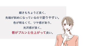 先行体験者コメント：細さもちょうど良く、先端が斜めになっているので塗りやすい。色が明るくて、ツヤ感があり、光沢感が良く、唇がプルンと仕上がって良い。