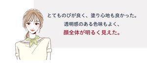 先行体験者コメント：とてものびが良く、塗り心地も良かった。透明感のある色味もよく、顔全体が明るく見えた。