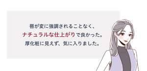 先行体験者コメント：唇が変に強調されることなく、ナチュラルな仕上がりで良かった。厚化粧に見えず、気に入りました。
