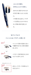これ１本で簡単、自然なふんわり美眉に。　なめらかに描けるやわらかだ円芯で細くも太くも自在に。つや感のあるぼかしパウダーで自然なふんわりやわらかい印象の眉が完成します。 Wアイブロウ ペンシル＆パウダーの使い方 Step.1 ペンシルで眉の毛流れに沿って輪郭や足りない部分を描き足します。 Step.2 パウダーで眉全体をなじませるようにぼかします。　Point ぼかしパウダーで自眉のような仕上がり！