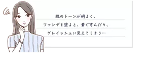 肌のトーンが明るく、ファンデを塗ると、黄ぐすんだり、グレイッシュに見えてしまう...