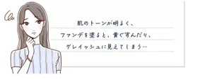 肌のトーンが明るく、ファンデを塗ると、黄ぐすんだり、グレイッシュに見えてしまう...
